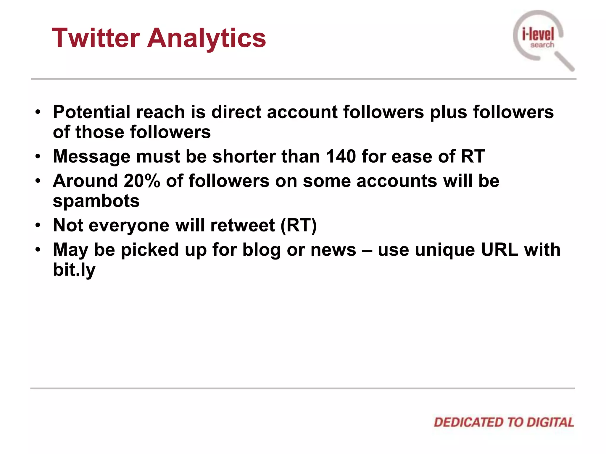 Twitter AnalyticsPotential reach is direct account followers plus followers of those followersMessage must be shorter than 140 for ease of RTAround 20% of followers on some accounts will be spambotsNot everyone will retweet (RT)May be picked up for blog or news – use unique URL with bit.ly