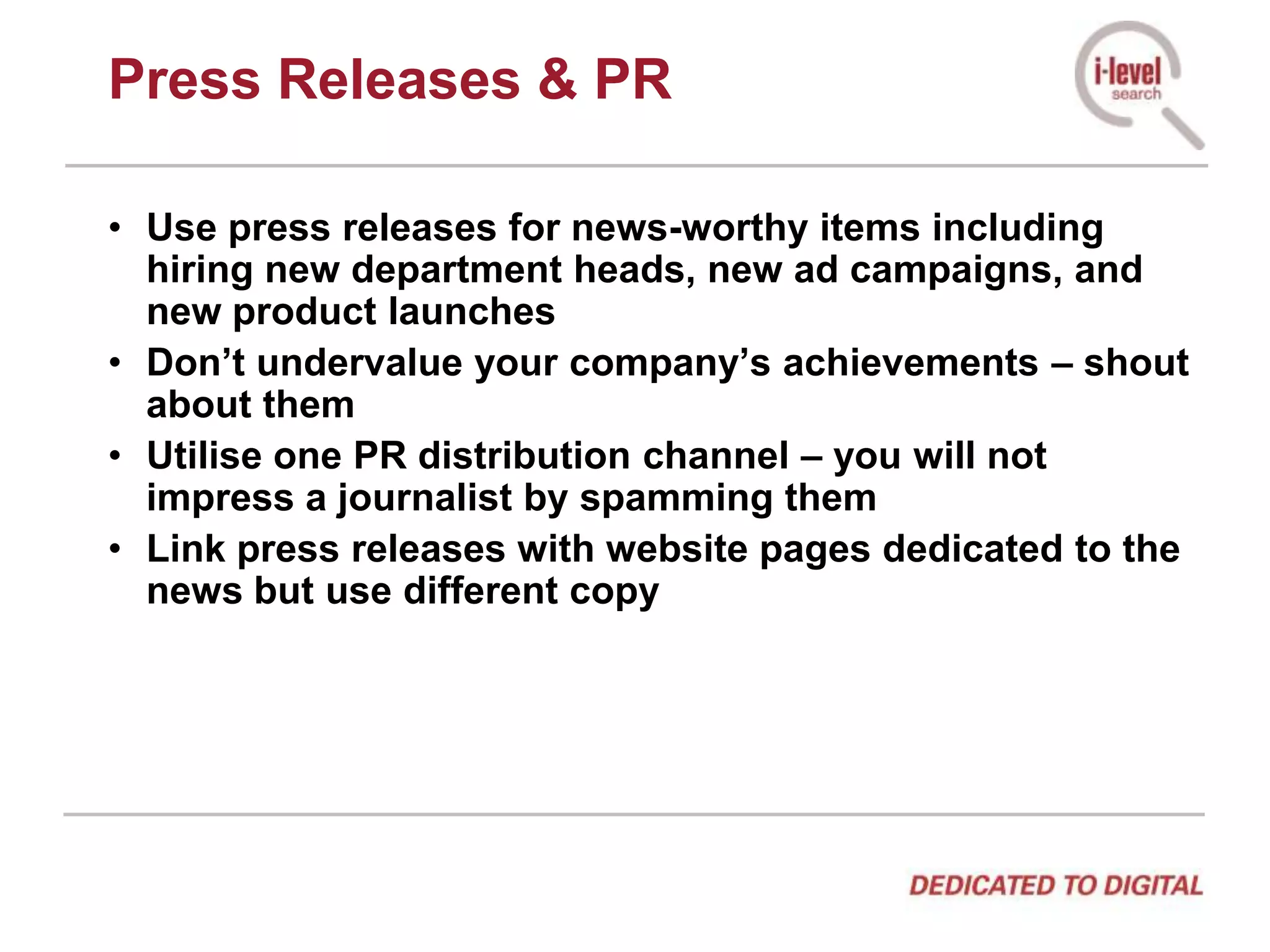 Press Releases & PRUse press releases for news-worthy items including hiring new department heads, new ad campaigns, and new product launchesDon’t undervalue your company’s achievements – shout about themUtilise one PR distribution channel – you will not impress a journalist by spamming themLink press releases with website pages dedicated to the news but use different copy