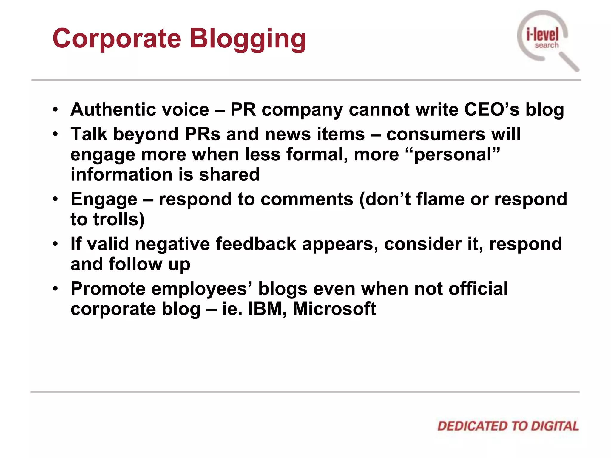 Corporate BloggingAuthentic voice – PR company cannot write CEO’s blogTalk beyond PRs and news items – consumers will engage more when less formal, more “personal” information is sharedEngage – respond to comments (don’t flame or respond to trolls)If valid negative feedback appears, consider it, respond and follow upPromote employees’ blogs even when not official corporate blog – ie. IBM, Microsoft
