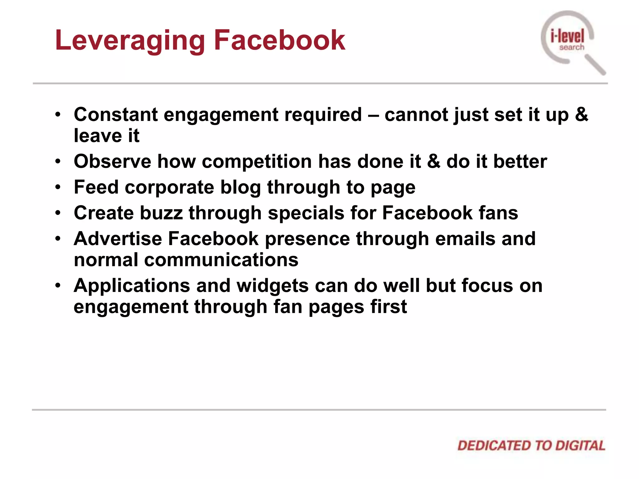 Leveraging FacebookConstant engagement required – cannot just set it up & leave itObserve how competition has done it & do it betterFeed corporate blog through to pageCreate buzz through specials for Facebook fansAdvertise Facebook presence through emails and normal communicationsApplications and widgets can do well but focus on engagement through fan pages first