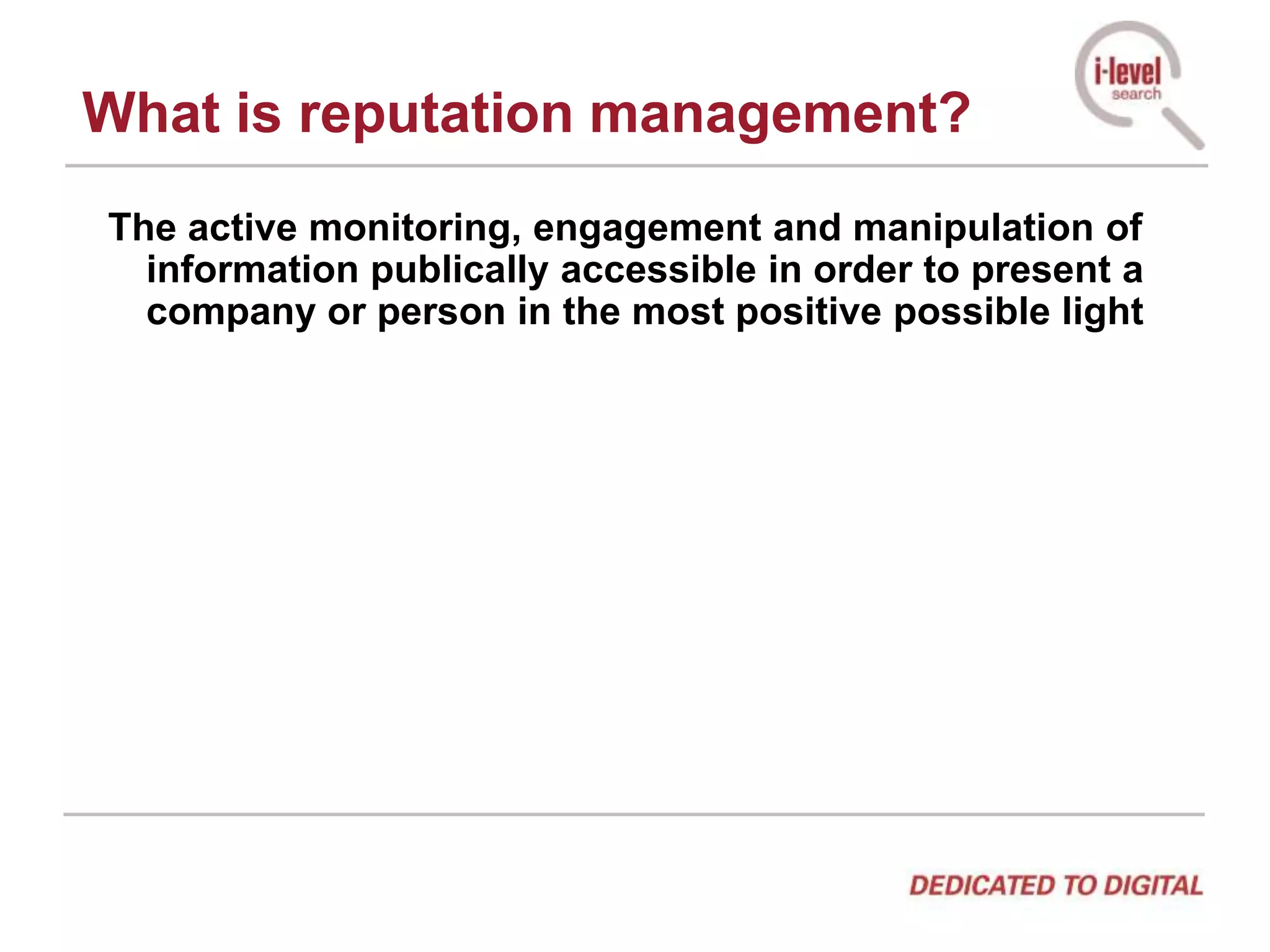 What is reputation management?The active monitoring, engagement and manipulation of information publically accessible in order to present a company or person in the most positive possible light