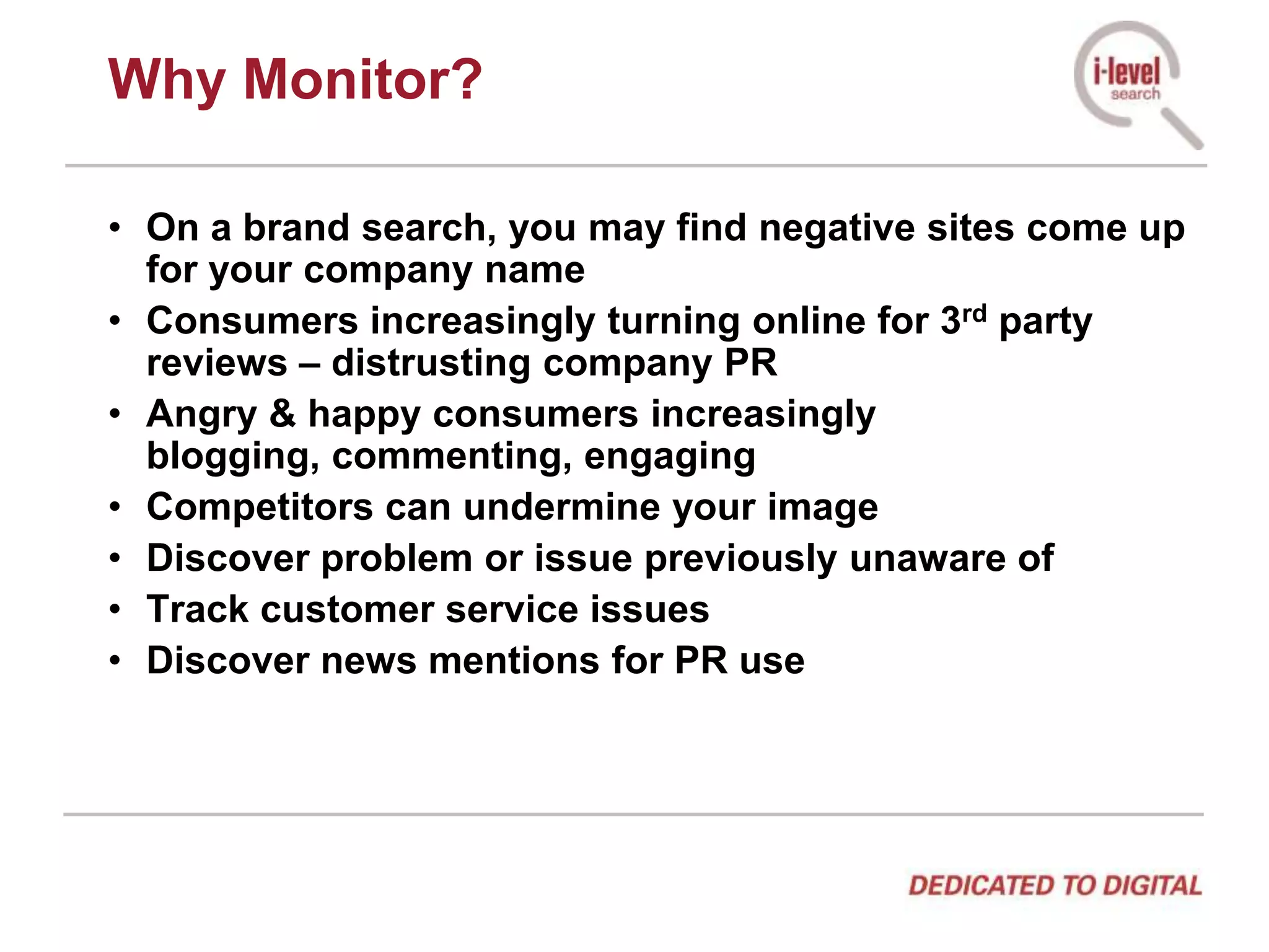 Why Monitor?On a brand search, you may find negative sites come up for your company nameConsumers increasingly turning online for 3rd party reviews – distrusting company PRAngry & happy consumers increasingly blogging, commenting, engagingCompetitors can undermine your imageDiscover problem or issue previously unaware ofTrack customer service issuesDiscover news mentions for PR use