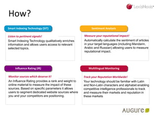 How?
Listen to pertinent signals!
Smart Indexing Technology qualitatively enriches
information and allows users access to relevant
selected topics.
Measure your reputational impact!
Automatically calculate the sentiment of articles
in your target languages (including Mandarin,
Arabic and Russian) allowing users to measure
reputational impact.
Monitor sources which deserve it!
An Influence Rating provides a rank and weight to
online material to measure the impact of these
sources. Based on specific parameters it allows
users to segment dedicated website sources where
you and your competitors are positioning.
Track your Reputation Worldwide!
Your technology should be familiar with Latin
and Non-Latin characters and alphabet enabling
competitive intelligence professionals to track
and measure their markets and reputation in
these markets
Multilingual Monitoring
Sentiment AnalysisSmart Indexing Technology (SIT)
Influence Rating (IR)
 