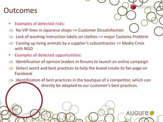Outcomes
• Examples of detected risks:
 No VIP lines in Japanese shops => Customer Dissatisfaction
 Lack of washing instruction labels on clothes => major Customs Problem
 Carving up living animals by a supplier’s subcontractor => Media Crisis
with NGO
• Examples of detected opportunities:
 Identification of opinion leaders in forums to launch an online campaign
 Detect worst and best practices to help the brand create its fan page on
Facebook
 Identification of best practices in the boutique of a competitor, which can
directly be adapted to our customer’s best practices.
 