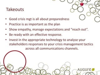 Takeouts
• Good crisis mgt is all about preparedness
• Practice is as important as the plan
• Show empathy, manage expectations and “reach out”.
• Be ready with an effective response.
• Invest in the appropriate technology to analyse your
stakeholders responses to your crisis management tactics
across all communications channels.
 