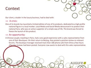 Context
Our client, a leader in the luxury business, had to deal with:
 A crisis:
One of its brands has launched a limited edition of one of its products, dedicated to a high profile
national figure in a local market. Local Media and Social Media denounced it to protect their
national hero, who was an active supporter of a simple way of life. The brand was forced to
freeze the launch of this product.
 An opportunity:
A Chinese couple, traveling in Paris, had a very good experience with a sales representative from
one of their Boutiques. On their return to Beijing, they posted a positive review on relevant
forums. The boutique manager received more than 100 phone calls from China a few hours
after the reviews had been posted. Everyone now wants to deal with this sales representative.
 