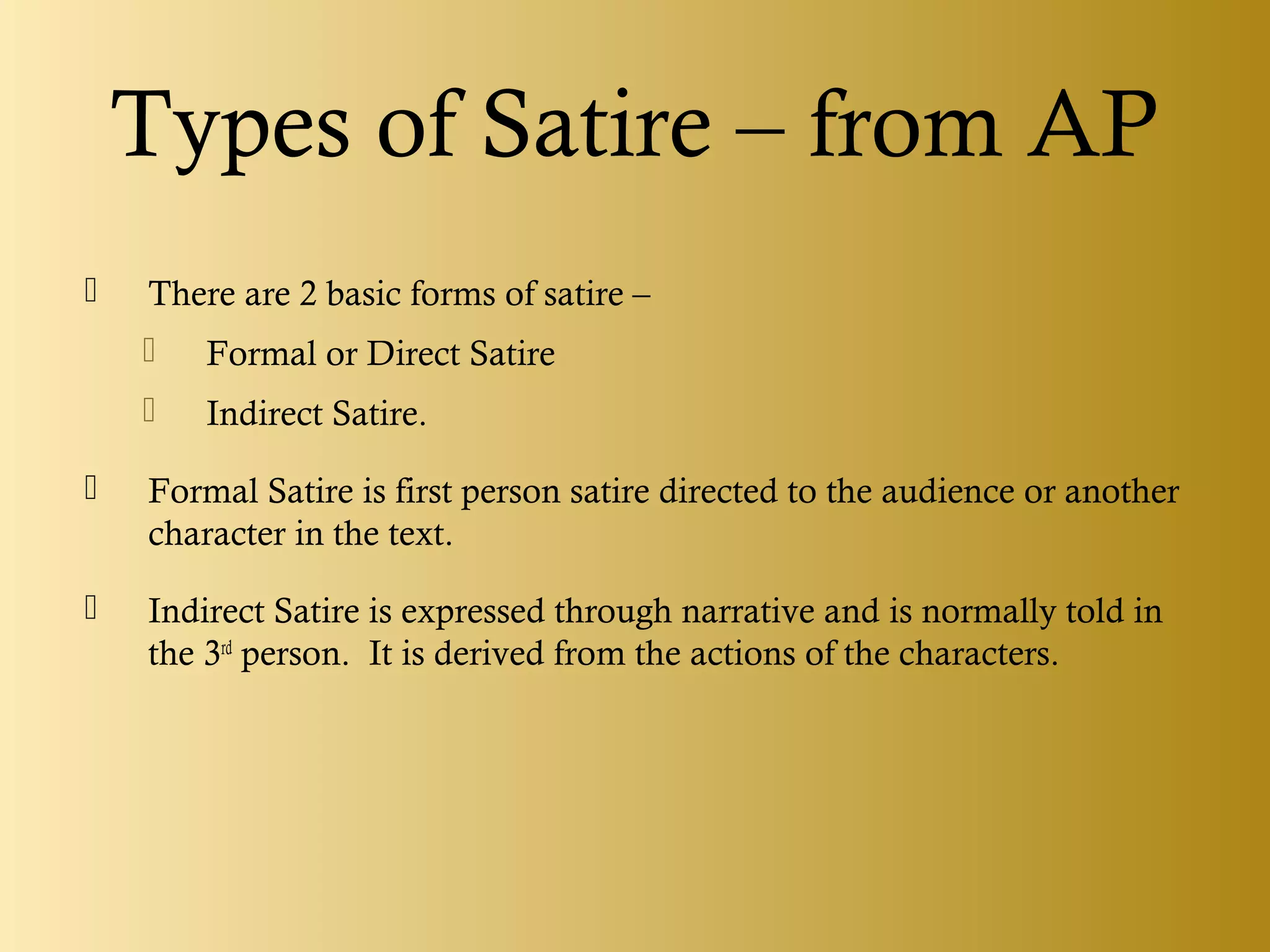 Types of Satire – from AP
 There are 2 basic forms of satire –
 Formal or Direct Satire
 Indirect Satire.
 Formal Satire is first person satire directed to the audience or another
character in the text.
 Indirect Satire is expressed through narrative and is normally told in
the 3rd
person. It is derived from the actions of the characters.
 