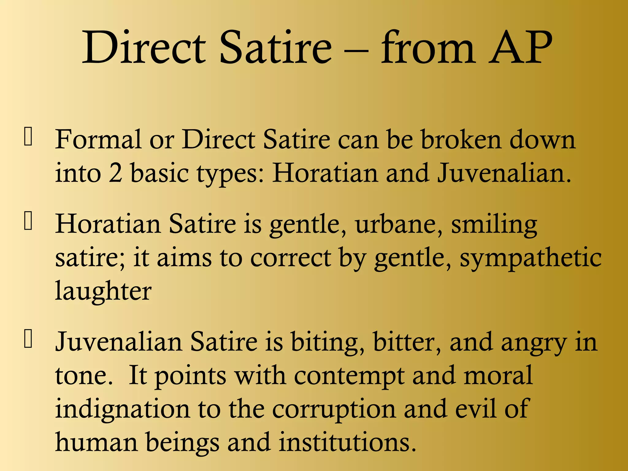 Direct Satire – from AP
 Formal or Direct Satire can be broken down
into 2 basic types: Horatian and Juvenalian.
 Horatian Satire is gentle, urbane, smiling
satire; it aims to correct by gentle, sympathetic
laughter
 Juvenalian Satire is biting, bitter, and angry in
tone. It points with contempt and moral
indignation to the corruption and evil of
human beings and institutions.
 