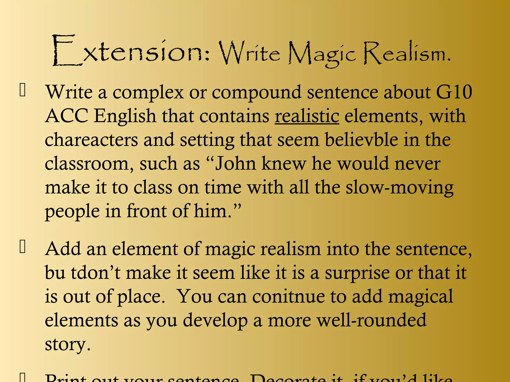 Extension: Write Magic Realism.
 Write a complex or compound sentence about G10
ACC English that contains realistic elements, with
chareacters and setting that seem believble in the
classroom, such as “John knew he would never
make it to class on time with all the slow-moving
people in front of him.”
 Add an element of magic realism into the sentence,
bu tdon’t make it seem like it is a surprise or that it
is out of place. You can conitnue to add magical
elements as you develop a more well-rounded
story.
 