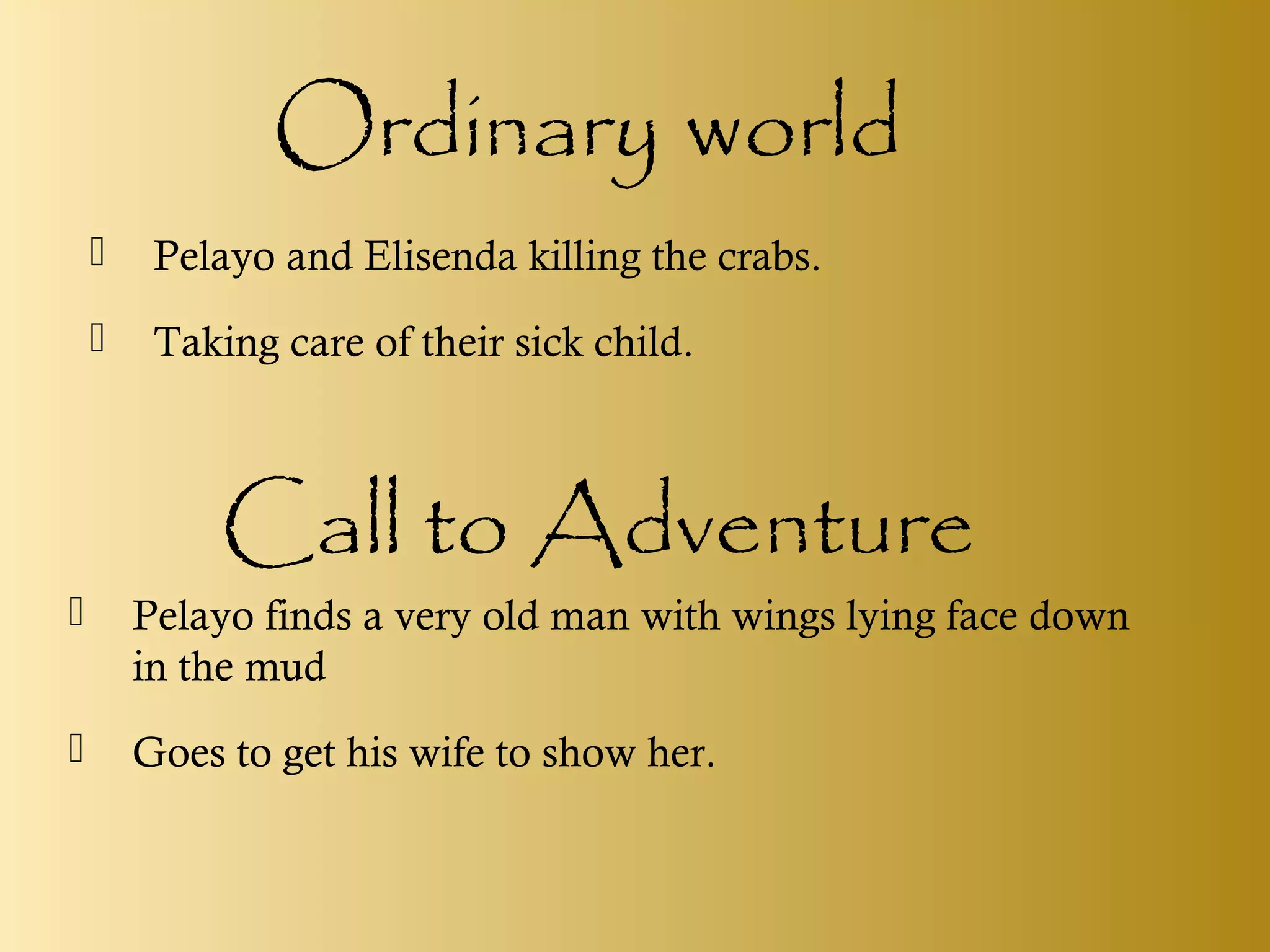 Ordinary world
 Pelayo and Elisenda killing the crabs.
 Taking care of their sick child.
Call to Adventure
 Pelayo finds a very old man with wings lying face down
in the mud
 Goes to get his wife to show her.
 