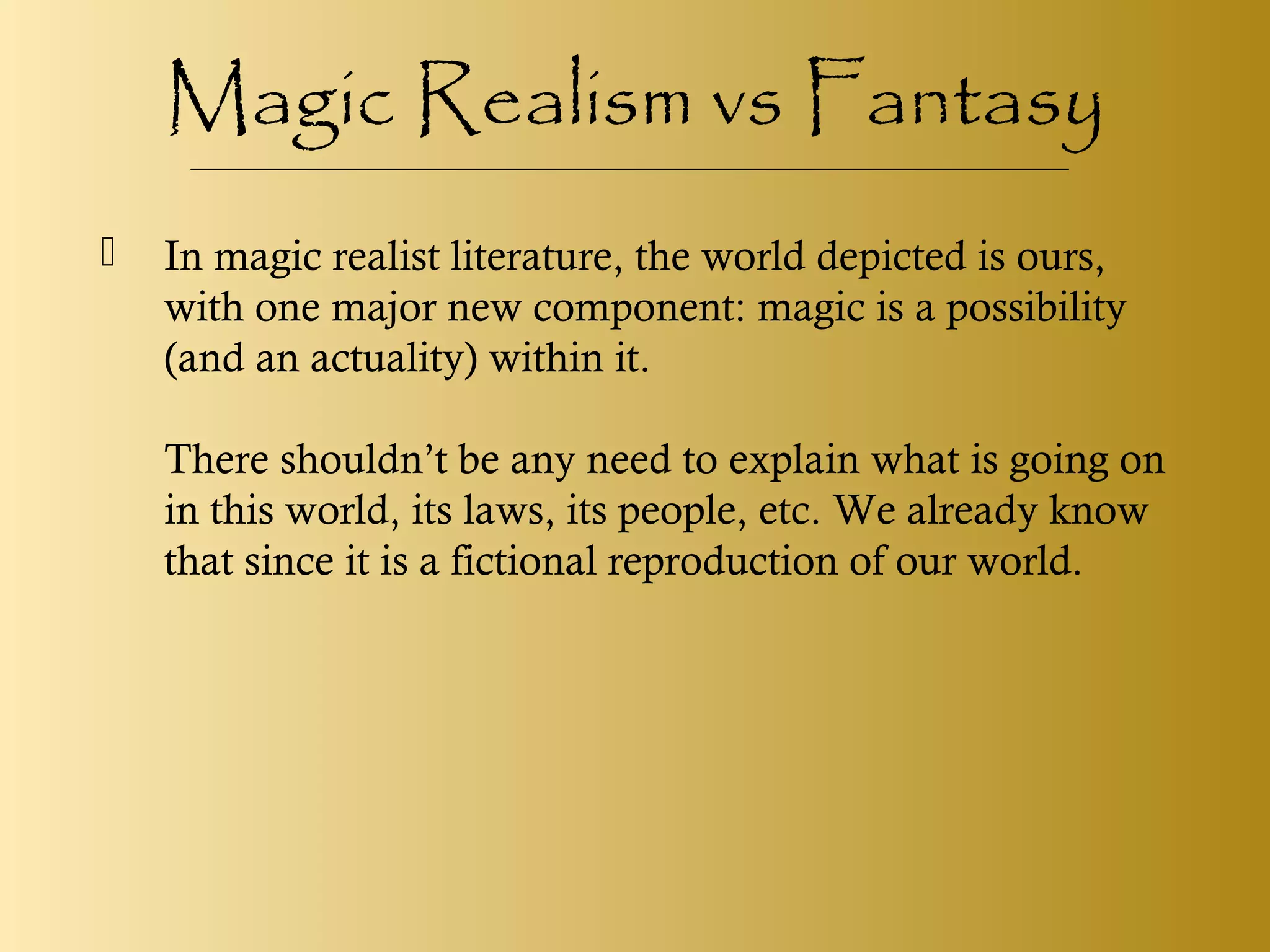 Magic Realism vs Fantasy
 In magic realist literature, the world depicted is ours,
with one major new component: magic is a possibility
(and an actuality) within it.
There shouldn’t be any need to explain what is going on
in this world, its laws, its people, etc. We already know
that since it is a fictional reproduction of our world.
 