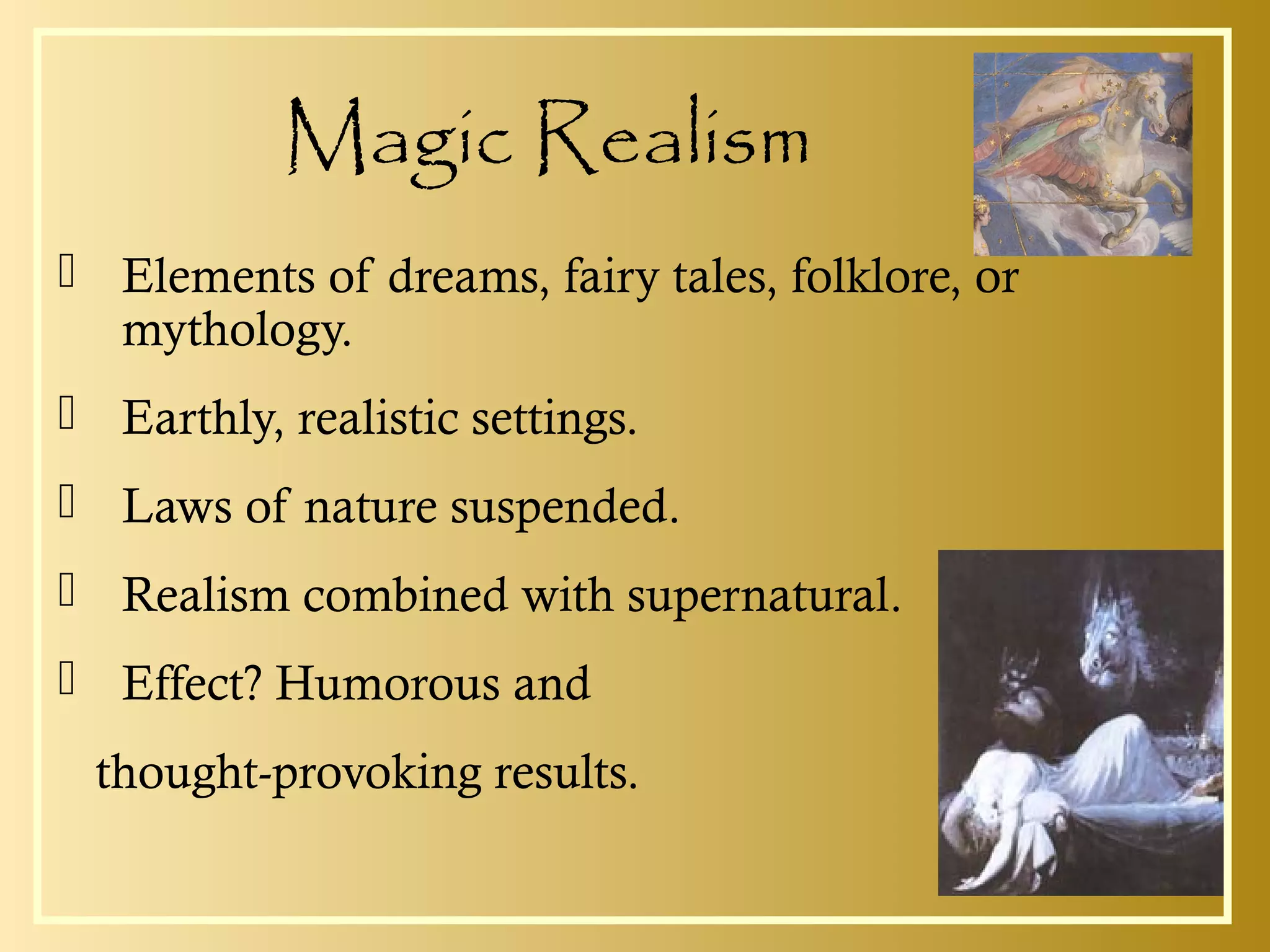 Magic Realism
 Elements of dreams, fairy tales, folklore, or
mythology.
 Earthly, realistic settings.
 Laws of nature suspended.
 Realism combined with supernatural.
 Effect? Humorous and
thought-provoking results.
 