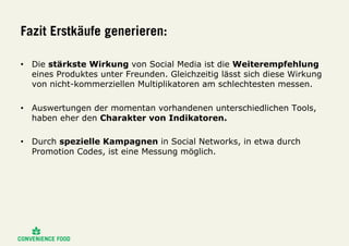 Fazit Erstkäufe generieren:
•  Die stärkste Wirkung von Social Media ist die Weiterempfehlung
eines Produktes unter Freunden. Gleichzeitig lässt sich diese Wirkung
von nicht-kommerziellen Multiplikatoren am schlechtesten messen.
•  Auswertungen der momentan vorhandenen unterschiedlichen Tools,
haben eher den Charakter von Indikatoren.
•  Durch spezielle Kampagnen in Social Networks, in etwa durch
Promotion Codes, ist eine Messung möglich.
 