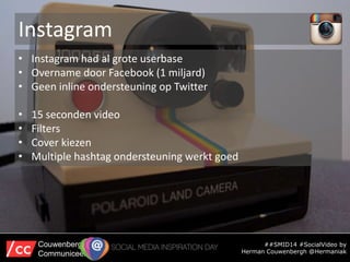 Instagram
##SMID14 #SocialVideo by
Herman Couwenbergh @Hermaniak
Couwenbergh
Communiceert
• Instagram had al grote userbas...