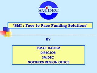 ‘ SMI : Face to Face Funding Solutions’ BY ISMAIL HASHIM DIRECTOR  SMIDEC  NORTHERN REGION OFFICE SMIDEC 