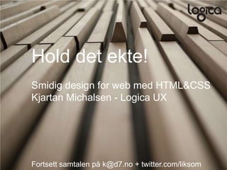 Hold det ekte!
Smidig design for web med HTML&CSS
Kjartan Michalsen - Logica UX




Fortsett samtalen på k@d7.no + twitter.com/liksom
 