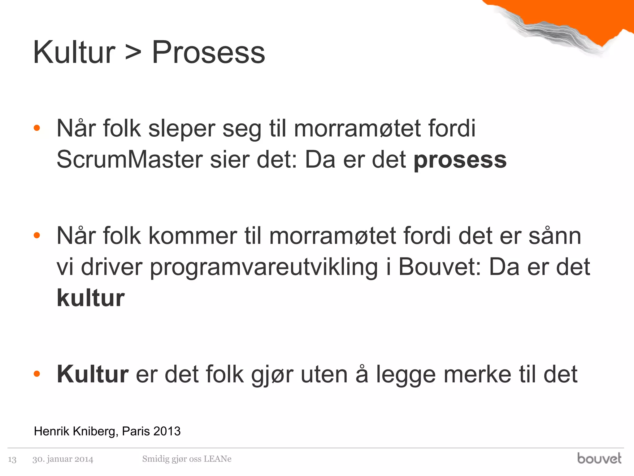 Kultur > Prosess
• Når folk sleper seg til morramøtet fordi
ScrumMaster sier det: Da er det prosess
• Når folk kommer til morramøtet fordi det er sånn
vi driver programvareutvikling i Bouvet: Da er det
kultur
• Kultur er det folk gjør uten å legge merke til det
Henrik Kniberg, Paris 2013
13

30. januar 2014

Smidig gjør oss LEANe

 