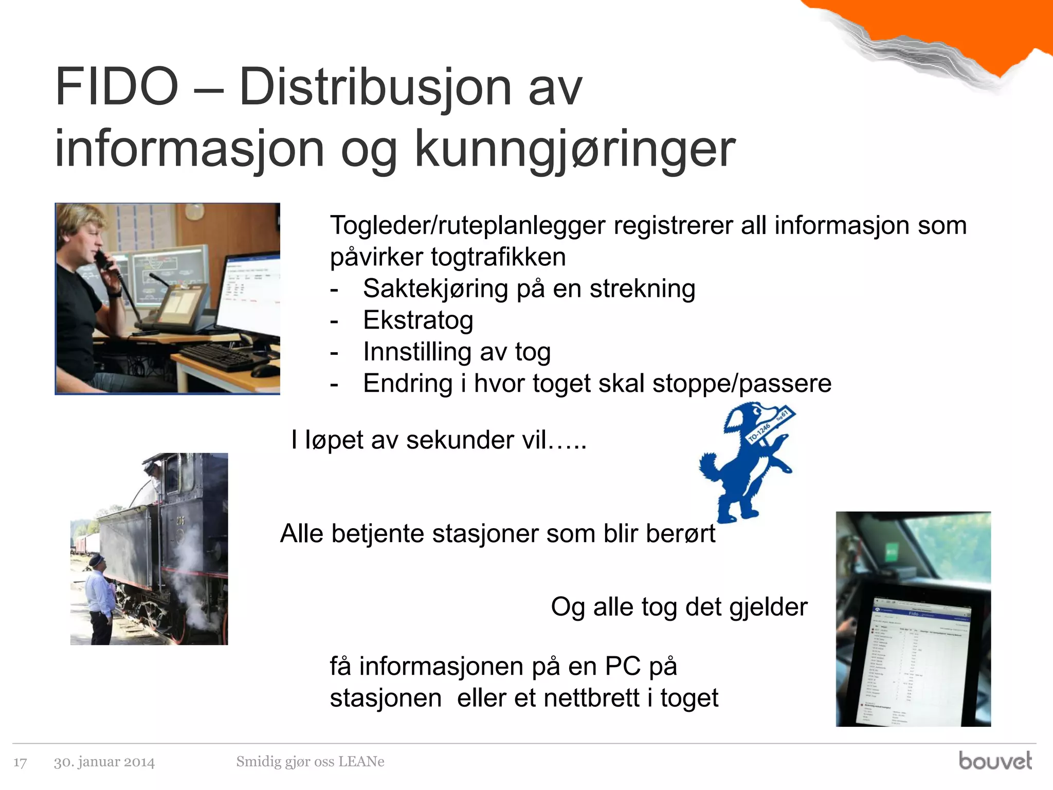 FIDO – Distribusjon av
informasjon og kunngjøringer
Togleder/ruteplanlegger registrerer all informasjon som
påvirker togtrafikken
- Saktekjøring på en strekning
- Ekstratog
- Innstilling av tog
- Endring i hvor toget skal stoppe/passere
I løpet av sekunder vil…..

Alle betjente stasjoner som blir berørt
Og alle tog det gjelder
få informasjonen på en PC på
stasjonen eller et nettbrett i toget
17

30. januar 2014

Smidig gjør oss LEANe

 