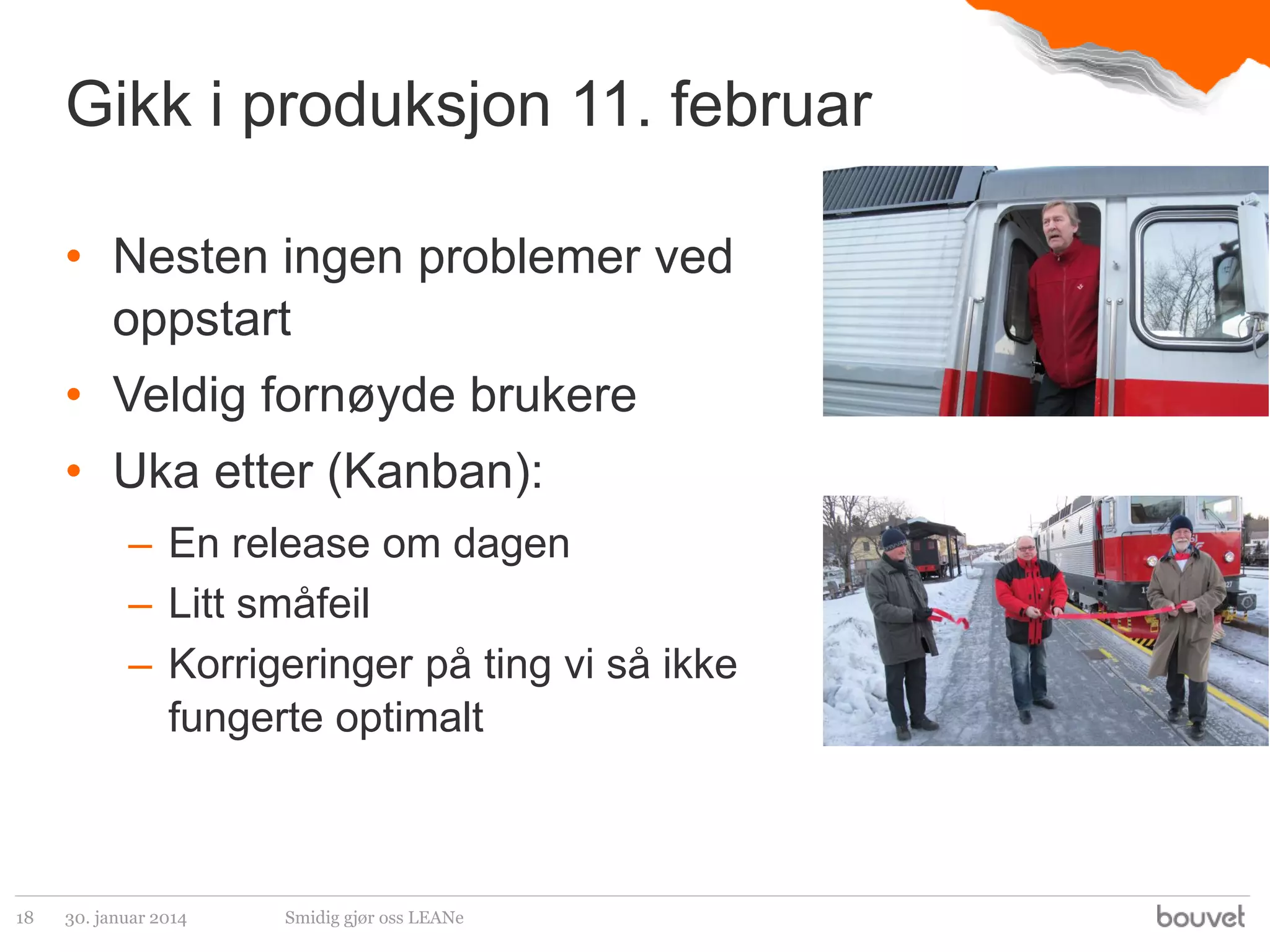 Gikk i produksjon 11. februar
• Nesten ingen problemer ved
oppstart
• Veldig fornøyde brukere
• Uka etter (Kanban):
– En release om dagen
– Litt småfeil
– Korrigeringer på ting vi så ikke
fungerte optimalt

18

30. januar 2014

Smidig gjør oss LEANe

 