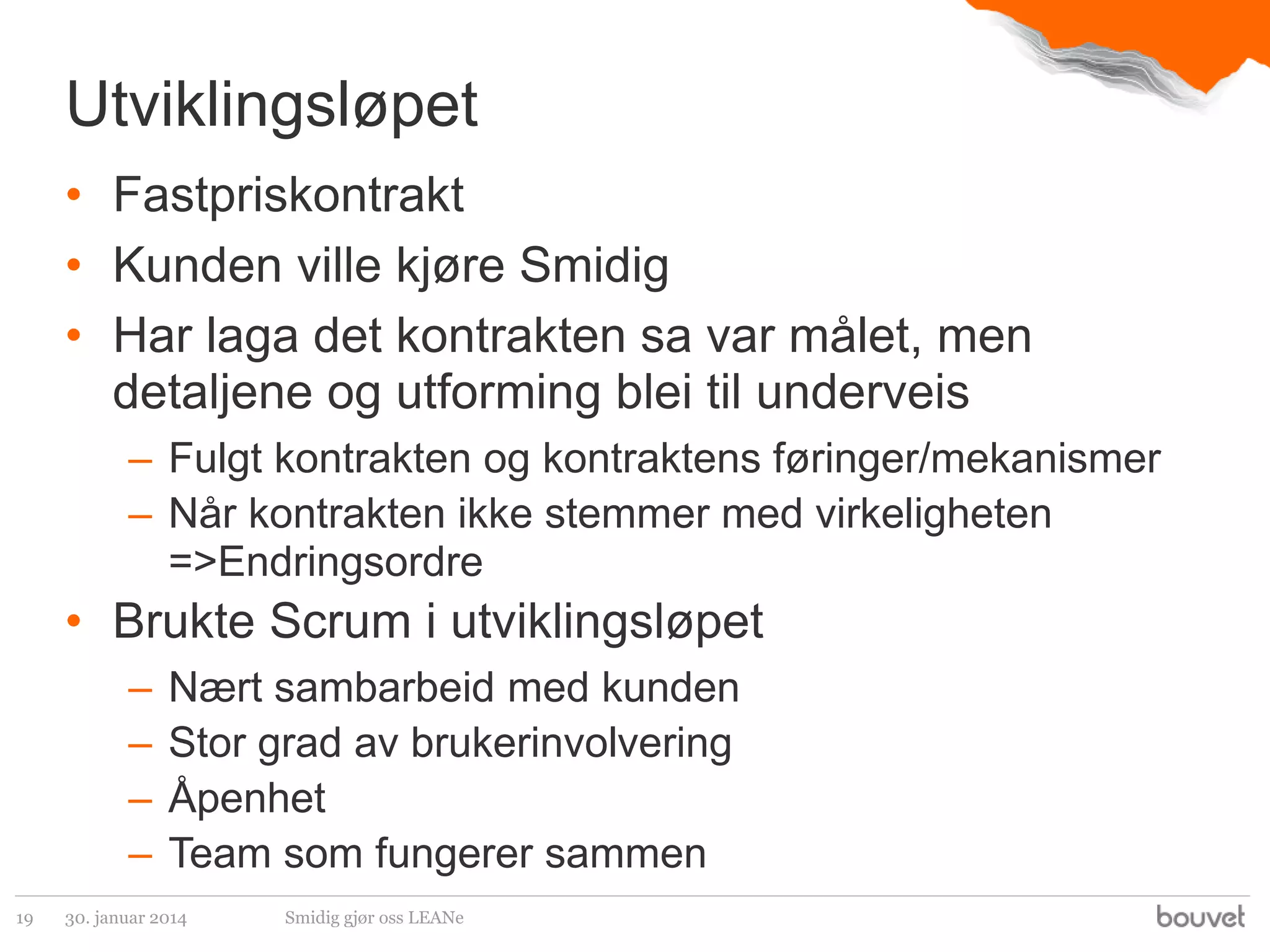 Utviklingsløpet
• Fastpriskontrakt
• Kunden ville kjøre Smidig
• Har laga det kontrakten sa var målet, men
detaljene og utforming blei til underveis
– Fulgt kontrakten og kontraktens føringer/mekanismer
– Når kontrakten ikke stemmer med virkeligheten
=>Endringsordre

• Brukte Scrum i utviklingsløpet
–
–
–
–
19

Nært sambarbeid med kunden
Stor grad av brukerinvolvering
Åpenhet
Team som fungerer sammen

30. januar 2014

Smidig gjør oss LEANe

 