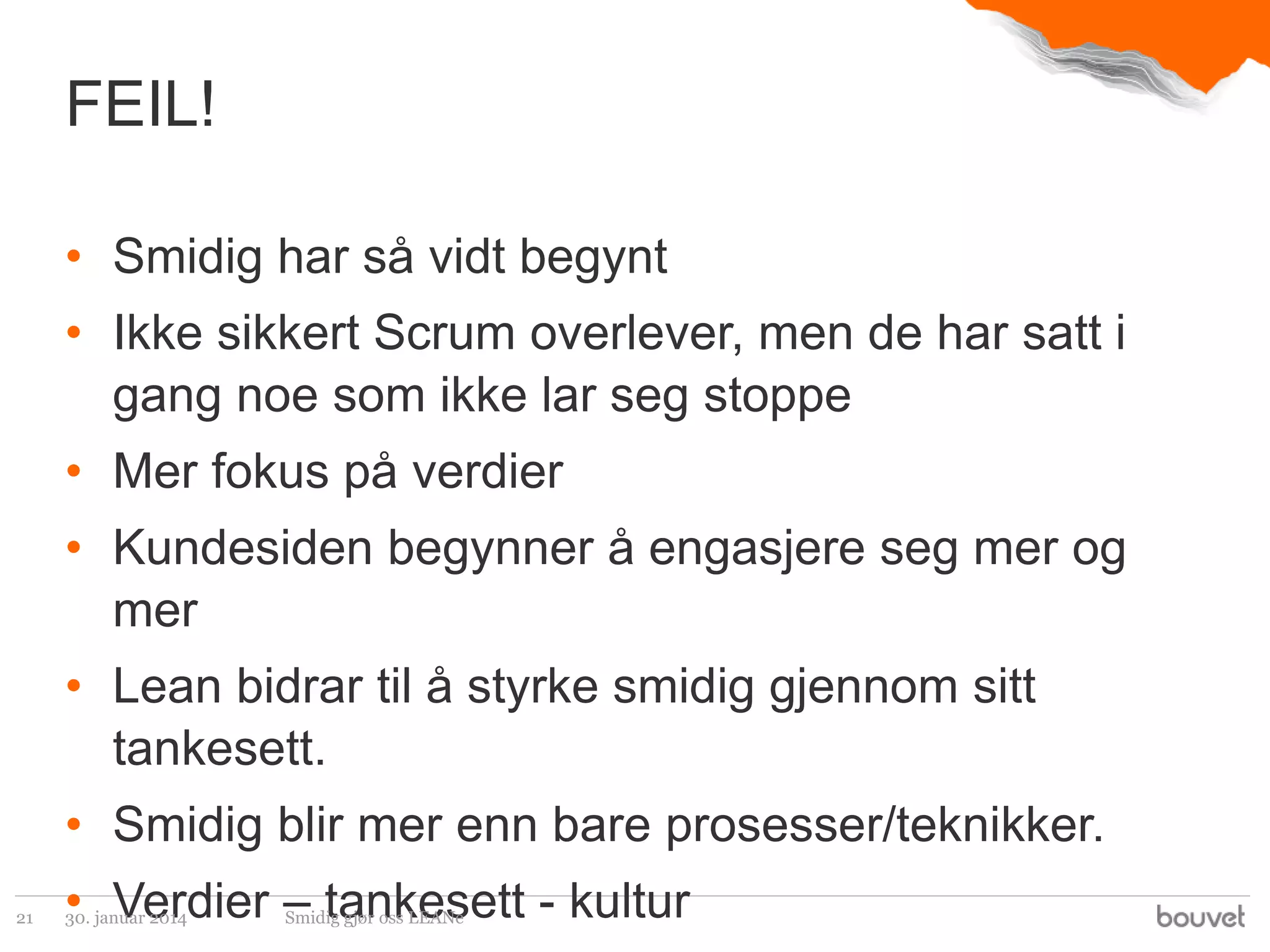 FEIL!
• Smidig har så vidt begynt
• Ikke sikkert Scrum overlever, men de har satt i
gang noe som ikke lar seg stoppe
• Mer fokus på verdier
• Kundesiden begynner å engasjere seg mer og
mer
• Lean bidrar til å styrke smidig gjennom sitt
tankesett.
• Smidig blir mer enn bare prosesser/teknikker.
21

• Verdier – tankesett - kultur
30. januar 2014

Smidig gjør oss LEANe

 