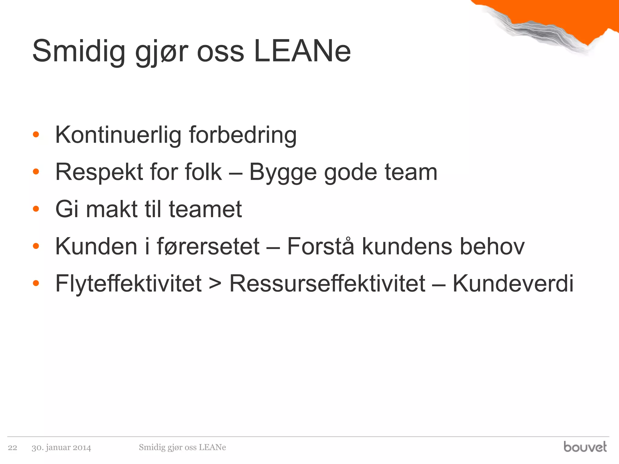 Smidig gjør oss LEANe
• Kontinuerlig forbedring

• Respekt for folk – Bygge gode team
• Gi makt til teamet

• Kunden i førersetet – Forstå kundens behov
• Flyteffektivitet > Ressurseffektivitet – Kundeverdi

22

30. januar 2014

Smidig gjør oss LEANe

 