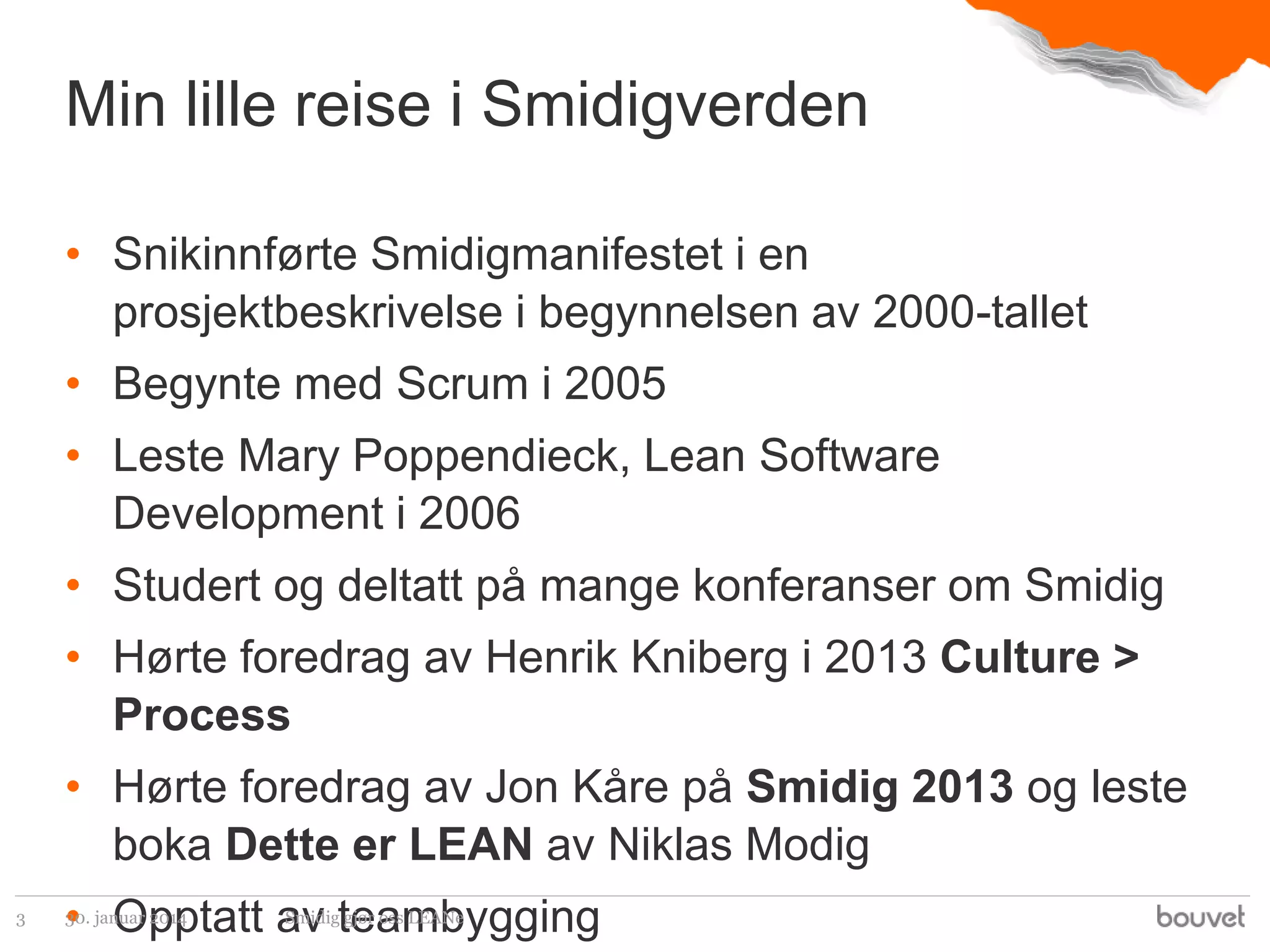 Min lille reise i Smidigverden
• Snikinnførte Smidigmanifestet i en
prosjektbeskrivelse i begynnelsen av 2000-tallet
• Begynte med Scrum i 2005
• Leste Mary Poppendieck, Lean Software
Development i 2006

• Studert og deltatt på mange konferanser om Smidig
• Hørte foredrag av Henrik Kniberg i 2013 Culture >
Process

• Hørte foredrag av Jon Kåre på Smidig 2013 og leste
boka Dette er LEAN av Niklas Modig
3

• Opptatt av teambygging
30. januar 2014

Smidig gjør oss LEANe

 