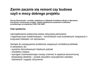 Zanim zacznie się remont czy budowa
czyli o mocy dobrego projektu
Dariusz Śmiechowski - architekt, wykładowca na Wydziale Architektury Wnętrz w Warszawie,
koordynator merytoryczny projektu „Sztuka kształtowania przestrzeni w bibliotece”
prowadzonego we współpracy FRSI i OW SARP
Cele spotkania:
Uporządkowanie praktycznej wiedzy dotyczącej planowania
i organizacji prac modernizacyjno – remontowych oraz budowlanych związanych z
budynkami bibliotek i ich otoczeniem.
Zachęta do rozwiązywania problemów związanych architekturą bibliotek
w odniesieniu do:
- wyraźnie sformułowanych lokalnych potrzeb
- charakteru miejsca
- wymagań zrównoważonego rozwoju (również w aspekcie ekonomicznej
eksploatacji obiektów – przede wszystkim oszczędności zasobów
naturalnych i wygody utrzymania)
 