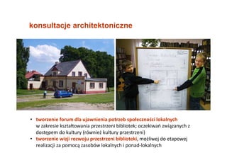• tworzenie forum dla ujawnienia potrzeb społeczności lokalnych
w zakresie kształtowania przestrzeni bibliotek; oczekiwań związanych z
dostępem do kultury (również kultury przestrzeni)
• tworzenie wizji rozwoju przestrzeni biblioteki, możliwej do etapowej
realizacji za pomocą zasobów lokalnych i ponad-lokalnych
konsultacje architektoniczne
 
