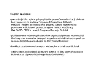Program spotkania:
- prezentacja kilku wybranych przykładów procesów modernizacji bibliotek
korzystających ze środków Programu Infrastruktura Bibliotek
Instytutu Książki; doświadczenia projektu „Sztuka kształtowania
przestrzeni w bibliotece” prowadzonego w ramach współpracy
OW SARP - FRSI w ramach Programu Rozwoju Bibliotek
- przedstawienie modelowych warunków organizacji procesu modernizacji
i budowy oraz warunków, jakie pod względem architektonicznym powinna
spełniać biblioteka pretendująca do Certyfikatu Biblioteka+
- krótkie przedstawienie aktualnych tendencji w architekturze bibliotek
- odpowiedzi na najczęściej zadawane pytania (w celu spełniania potrzeb
bibliotekarzy, użytkowników i organizatorów bibliotek)
 