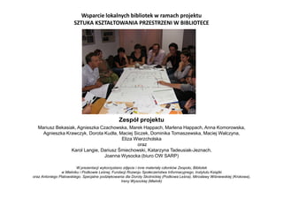 Zespół projektu
Mariusz Bekasiak, Agnieszka Czachowska, Marek Happach, Marlena Happach, Anna Komorowska,
Agnieszka Krawczyk, Dorota Kudła, Maciej Siczek, Dominika Tomaszewska, Maciej Walczyna,
Eliza Wierzcholska
oraz
Karol Langie, Dariusz Śmiechowski, Katarzyna Tadeusiak-Jeznach,
Joanna Wysocka (biuro OW SARP)
W prezentacji wykorzystano zdjęcia i inne materiały członków Zespołu, Bibliotek
w Mielniku i Podkowie Leśnej, Fundacji Rozwoju Społeczeństwa Informacyjnego, Instytutu Książki
oraz Antoniego Platowskiego. Specjalne podziękowania dla Doroty Skotnickiej (Podkowa Leśna), Mirosławy Wiśniewskiej (Krokowa),
Ireny Wysockiej (Mielnik)
Wsparcie lokalnych bibliotek w ramach projektu
SZTUKA KSZTAŁTOWANIA PRZESTRZENI W BIBLIOTECE
 