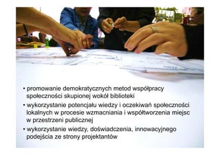 • promowanie demokratycznych metod współpracy
społeczności skupionej wokół biblioteki
• wykorzystanie potencjału wiedzy i oczekiwań społeczności
lokalnych w procesie wzmacniania i współtworzenia miejsc
w przestrzeni publicznej
• wykorzystanie wiedzy, doświadczenia, innowacyjnego
podejścia ze strony projektantów
 