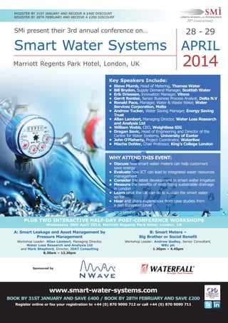 REGISTER BY 31ST JANUARY AND RECEIVE A £400 DISCOUNT
REGISTER BY 28TH FEBRUARY AND RECEIVE A £200 DISCOUNT

SMi present their 3rd annual conference on…

28 - 29

Smart Water Systems

APRIL

Marriott Regents Park Hotel, London, UK

2014

Key Speakers Include:
•
•
•
•
•
•
•
•
•
•
•

Steve Plumb, Head of Metering, Thames Water
Bill Brydon, Supply Demand Manager Scottish Water
,
Erik Driessen, Innovation Manager Vitens
,
Gerrit Rentier, Senior Business Process Analyst, Delta N.V
Ronald Pace, Manager Water & Waste Water Water
,
,
Services Corporation, Malta
Andrew Tucker, Water Saving Manager Energy Saving
,
Trust
Allan Lambert, Managing Director Water Loss Research
,
and Analysis Ltd
William Webb, CEO, Weightless SIG
Dragan Savic, Head of Engineering and Director of the
Centre for Water Systems, University of Exeter
John O’Flaherty, Project Coordinator WaterBee
,
Mischa Dohler, Chair Professor King's College London
,

WHY ATTEND THIS EVENT:
• Discuss how smart water meters can help customers
save energy
• Evaluate how ICT can lead to integrated water resources
management
• Consider the latest development in smart water irrigation
• Measure the benefits of retro fitting sustainable drainage
in London
• Learn what the UK can do to sustain the smart water
sector
• Hear and share experiences from case studies from
a pan European Level

PLUS TWO INTERACTIVE HALF-DAY POST-CONFERENCE WORKSHOPS
Wednesday 30th April 2014, Marriott Regents Park Hotel, London, UK

A: Smart Leakage and Asset Management by
Pressure Management

B: Smart Meters –
Big Brother or Social Benefit

Workshop Leader: Allan Lambert, Managing Director,
Water Loss Research and Analysis Ltd
and Mark Shepherd, Director, JOAT Consulting
8.30am – 12.30pm

Workshop Leader: Andrew Godley, Senior Consultant,
WRc plc
1.30pm – 4.45pm

Sponsored by

www.smart-water-systems.com
BOOK BY 31ST JANUARY AND SAVE £400 / BOOK BY 28TH FEBRUARY AND SAVE £200
Register online or fax your registration to +44 (0) 870 9090 712 or call +44 (0) 870 9090 711

 