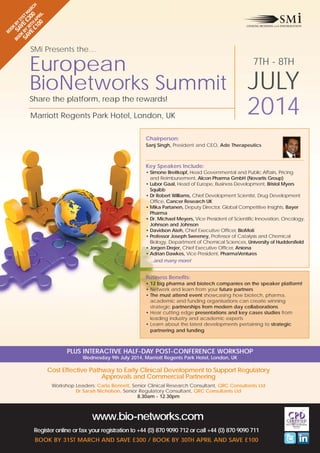BO S BY
OK AV 31
SA BY E £ ST M
VE 30T 30 AR
£1 H AP 0 CH
00 RIL

BO
OK

SMi Presents the…

European
BioNetworks Summit
Share the platform, reap the rewards!
Marriott Regents Park Hotel, London, UK

7TH - 8TH

JULY
2014

Chairperson:
Sanj Singh, President and CEO, Ade Therapeutics

Key Speakers Include:
• Simone Breitkopf, Head Governmental and Public Affairs, Pricing
and Reimbursement, Alcon Pharma GmbH (Novartis Group)
• Lubor Gaal, Head of Europe, Business Development, Bristol Myers
Squibb
• Dr Robert Williams, Chief Development Scientist, Drug Development
Office, Cancer Research UK
• Mika Partanen, Deputy Director, Global Competitive Insights, Bayer
Pharma
• Dr. Michael Meyers, Vice President of Scientific Innovation, Oncology,
Johnson and Johnson
• Davidson Ateh, Chief Executive Officer, BioMoti
• Professor Joseph Sweeney, Professor of Catalysis and Chemical
Biology, Department of Chemical Sciences, University of Huddersfield
• Jorgen Drejer, Chief Executive Officer, Aniona
• Adrian Dawkes, Vice President, PharmaVentures
...and many more!

Business Benefits:
• 12 big pharma and biotech companies on the speaker platform!
• Network and learn from your future partners
• The must attend event showcasing how biotech, pharma,
academic and funding organisations can create winning
strategic partnerships from modern day collaborations
• Hear cutting edge presentations and key cases studies from
leading industry and academic experts
• Learn about the latest developments pertaining to strategic
partnering and funding

PLUS INTERACTIVE HALF-DAY POST-CONFERENCE WORKSHOP
Wednesday 9th July 2014, Marriott Regents Park Hotel, London, UK

Cost Effective Pathway to Early Clinical Development to Support Regulatory
Approvals and Commercial Partnering
Workshop Leaders: Carla Bennett, Senior Clinical Research Consultant, QRC Consultants Ltd
Dr Sarah Nicholson, Senior Regulatory Consultant, QRC Consultants Ltd
8.30am - 12.30pm

www.bio-networks.com
Register online or fax your registration to +44 (0) 870 9090 712 or call +44 (0) 870 9090 711
BOOK BY 31ST MARCH AND SAVE £300 / BOOK BY 30TH APRIL AND SAVE £100

 