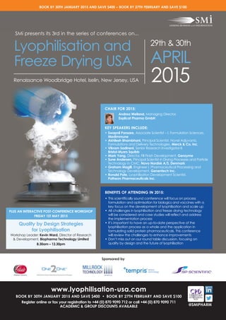 @SMIPHARM
www.lyophilisation-usa.com
BOOK BY 30TH JANUARY 2015 AND SAVE $400 • BOOK BY 27TH FEBRUARY AND SAVE $100
Register online or fax your registration to +44 (0) 870 9090 712 or call +44 (0) 870 9090 711
ACADEMIC & GROUP DISCOUNTS AVAILABLE
2015Renaissance Woodbridge Hotel, Iselin, New Jersey, USA
Lyophilisation and
Freeze Drying USA
29th & 30th
APRIL
CHAIR FOR 2015:
Andrea Weiland, Managing Director,
Explicat Pharma GmbH
KEY SPEAKERS INCLUDE:
• Swapnil Pansare, Associate Scientist – I, Formulation Sciences,
MedImmune
• Akhilesh Bhambhani, Principal Scientist, Novel Adjuvants,
Formulations and Delivery Technologies, Merck & Co. Inc.
• Vikram Sadineni, Senior Research Investigator-II,
Bristol-Myers Squibb
• Mark Yang, Director, Fill Finish Development, Genzyme
• Sune Andersen, Principal Scientist in Drying Processes and Particle
Technology in CMC, Novo Nordisk A/S, Denmark
• Graham Magill, Engineer I, Pharmaceutical Processing and
Technology Development, Genentech Inc.
• Ronald Pate, Lyophilisation Development Scientist,
Patheon Pharmaceuticals Inc.
BENEFITS OF ATTENDING IN 2015:
• This scientifically sound conference will focus on process
formulation and optimisation for biologics and vaccines with a
key focus on the development of lyophilisation and scale up
• All challenges in lyophilisation and freeze drying technology
will be considered and case studies will reflect and address
the implementation process
• It’s important to have an up-to-date perspective of the
lyophilisation process as a whole and the application in
formulating solid protein pharmaceuticals. This conference
will review the challenges to enhance improvements
• Don’t miss out on our round table discussion, focusing on
quality by design and the future of lyophilisation
PLUS AN INTERACTIVE POST-CONFERENCE WORKSHOP
FRIDAY 1ST MAY 2015
Quality by Design Strategies
for Lyophilisation
Workshop Leader: Kevin Ward, Director of Research
& Development, Biopharma Technology Limited
8.30am – 12.30pm
SMi presents its 3rd in the series of conferences on...
BOOK BY 30TH JANUARY 2015 AND SAVE $400 • BOOK BY 27TH FEBRUARY AND SAVE $100
Sponsored by
Parenteral Contract Manufacturing Service of Hospira
 