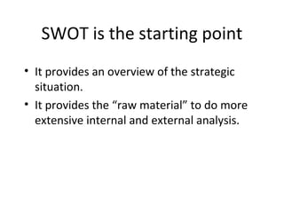 SWOT is the starting point
• It provides an overview of the strategic
  situation.
• It provides the “raw material” to do more
  extensive internal and external analysis.
 