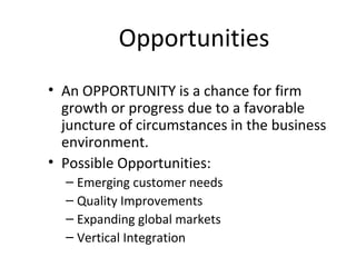 Opportunities
• An OPPORTUNITY is a chance for firm
  growth or progress due to a favorable
  juncture of circumstances in the business
  environment.
• Possible Opportunities:
  – Emerging customer needs
  – Quality Improvements
  – Expanding global markets
  – Vertical Integration
 
