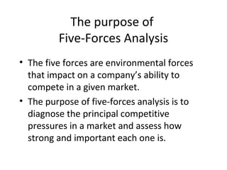 The purpose of
         Five-Forces Analysis
• The five forces are environmental forces
  that impact on a company’s ability to
  compete in a given market.
• The purpose of five-forces analysis is to
  diagnose the principal competitive
  pressures in a market and assess how
  strong and important each one is.
 