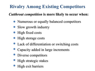 Rivalry Among Existing Competitors
Cutthroat competition is more likely to occur when:
     Numerous or equally balanced competitors
     Slow growth industry
     High fixed costs
     High storage costs
     Lack of differentiation or switching costs
     Capacity added in large increments
     Diverse competitors
     High strategic stakes
     High exit barriers
 