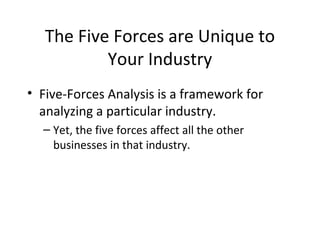 The Five Forces are Unique to
           Your Industry
• Five-Forces Analysis is a framework for
  analyzing a particular industry.
  – Yet, the five forces affect all the other
    businesses in that industry.
 