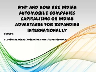 Why and How are Indian
           automobile companies
            capitalizing on Indian
          advantages for expanding
              internationally
Group 6

Alok|Anirban|Gautam|Sanjay|Shifaz|Sudeep|Suruchi
 