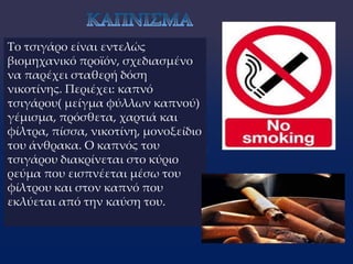 Το τσιγάρο είναι εντελώς
βιομηχανικό προϊόν, σχεδιασμένο
να παρέχει σταθερή δόση
νικοτίνης. Περιέχει: καπνό
τσιγάρου( μείγμα φύλλων καπνού)
γέμισμα, πρόσθετα, χαρτιά και
φίλτρα, πίσσα, νικοτίνη, μονοξείδιο
του άνθρακα. Ο καπνός του
τσιγάρου διακρίνεται στο κύριο
ρεύμα που εισπνέεται μέσω του
φίλτρου και στον καπνό που
εκλύεται από την καύση του.
 
