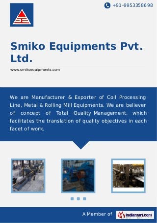 +91-9953358698
A Member of
Smiko Equipments Pvt.
Ltd.
www.smikoequipments.com
We are Manufacturer & Exporter of Coil Processing
Line, Metal & Rolling Mill Equipments. We are believer
of concept of Total Quality Management, which
facilitates the translation of quality objectives in each
facet of work.
 