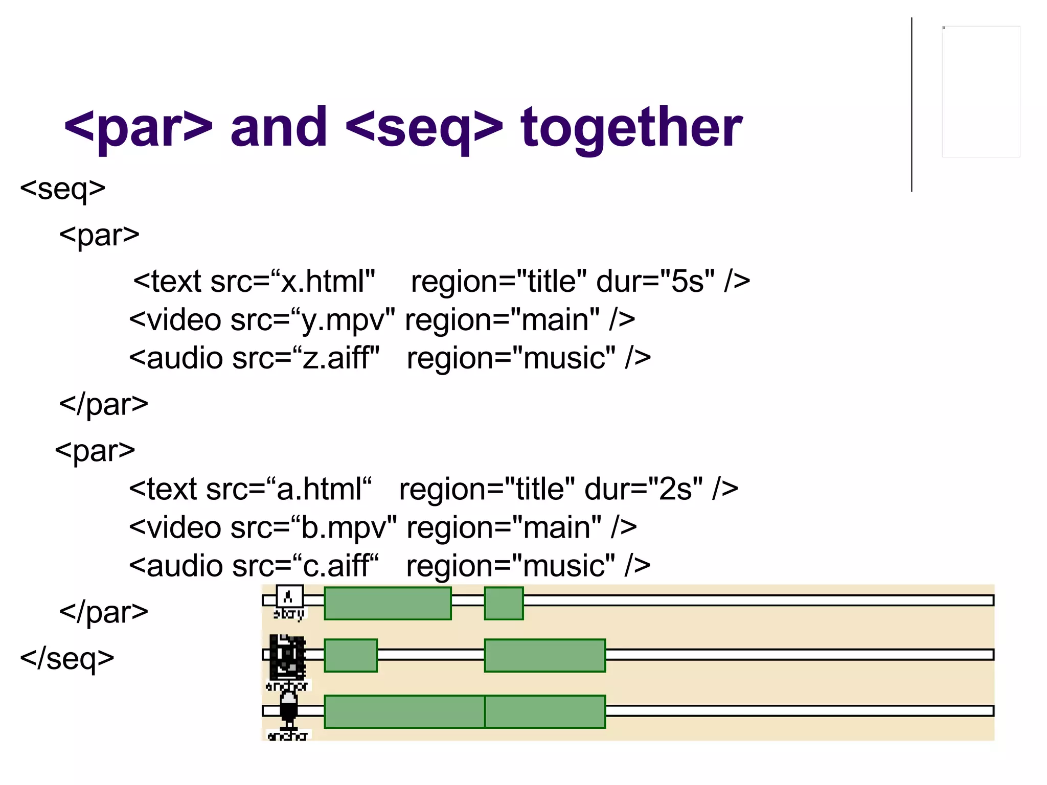 <par> and <seq> together <seq> <par>   <text src=“ x .html"  region="title" dur="5s" />          <video src=“ y .mpv" region="main" />          <audio src=“ z .aiff"  region="music" /> </par>       <par>          <text src=“ a .html“   region="title" dur="2s" />          <video src=“ b .mpv" region="main" />          <audio src=“ c .aiff“   region="music" /> </par>  </seq>  