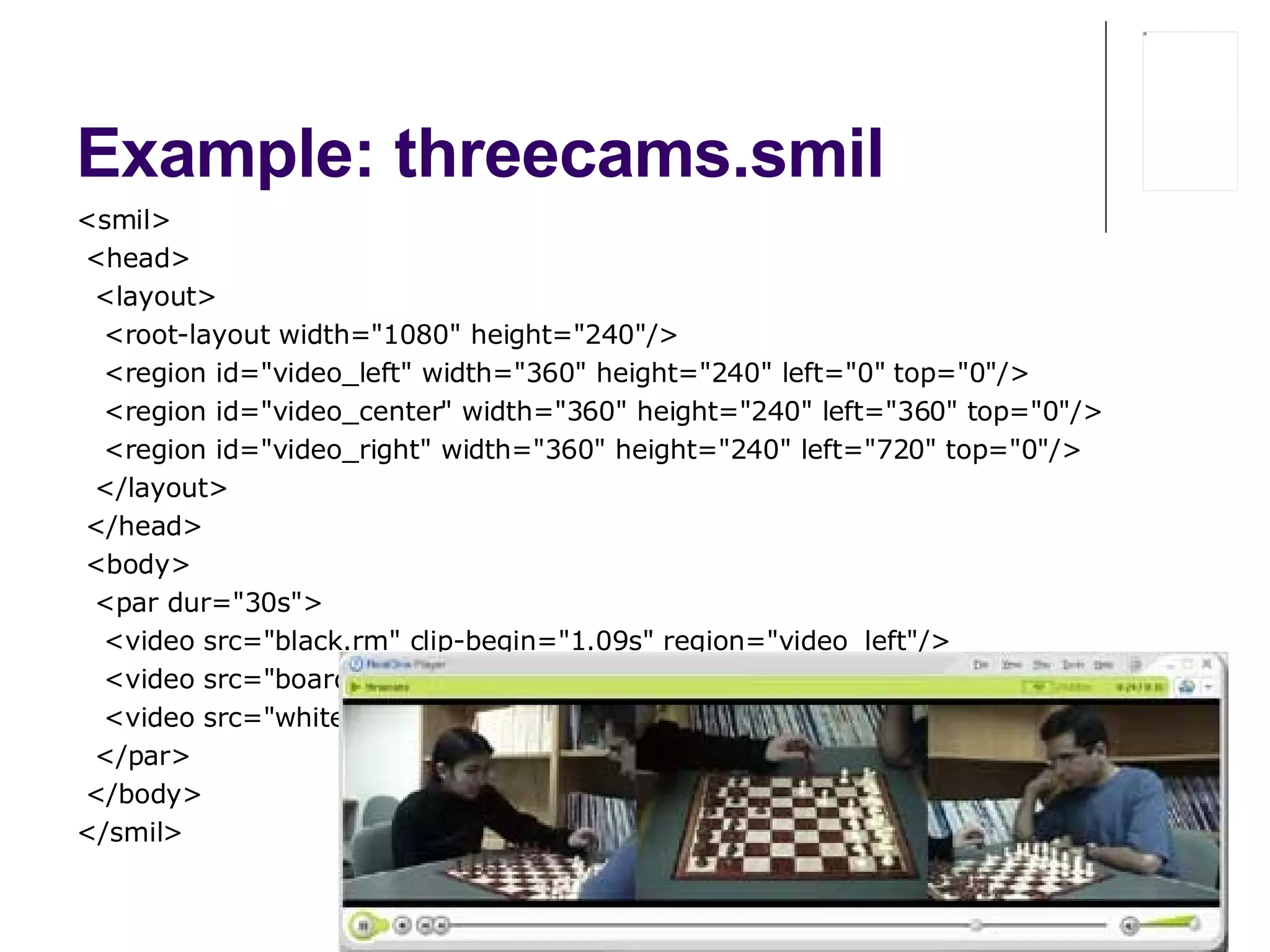 Example: threecams.smil  <smil> < head> <layout> <root-layout width="1080" height="240"/> <region id="video_left" width="360" height="240" left="0" top="0"/> <region id="video_center" width="360" height="240" left="360" top="0"/> <region id="video_right" width="360" height="240" left="720" top="0"/> </layout> < /head> < body> <par dur="30s"> <video src="black.rm" clip-begin="1.09s" region="video_left"/> <video src="board.rm" clip-begin="0s" region="video_center"/> <video src="white.rm" clip-begin="1.10s" region="video_right"/> </par> < /body> </smil> 