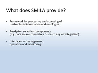 What does SMILA provide?
• Framework for processing and accessing of
  unstructured information and ontologies

• Ready-to-use add-on components
  (e.g. data source connectors & search engine integration)

• Interfaces for management,
  operation and monitoring
 