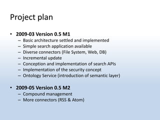 Project plan
• 2009-03 Version 0.5 M1
   –   Basic architecture settled and implemented
   –   Simple search application available
   –   Diverse connectors (File System, Web, DB)
   –   Incremental update
   –   Conception and implementation of search APIs
   –   Implementation of the security concept
   –   Ontology Service (introduction of semantic layer)

• 2009-05 Version 0.5 M2
   – Compound management
   – More connectors (RSS & Atom)
 