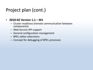 Project plan (cont.)
• 2010-02 Version 1.1 – M1
   – Cluster readiness (remote communication between
     components)
   – Web Service API support
   – General configuration management
   – BPEL editor extensions
   – Concept for debugging of BPEL processes
 
