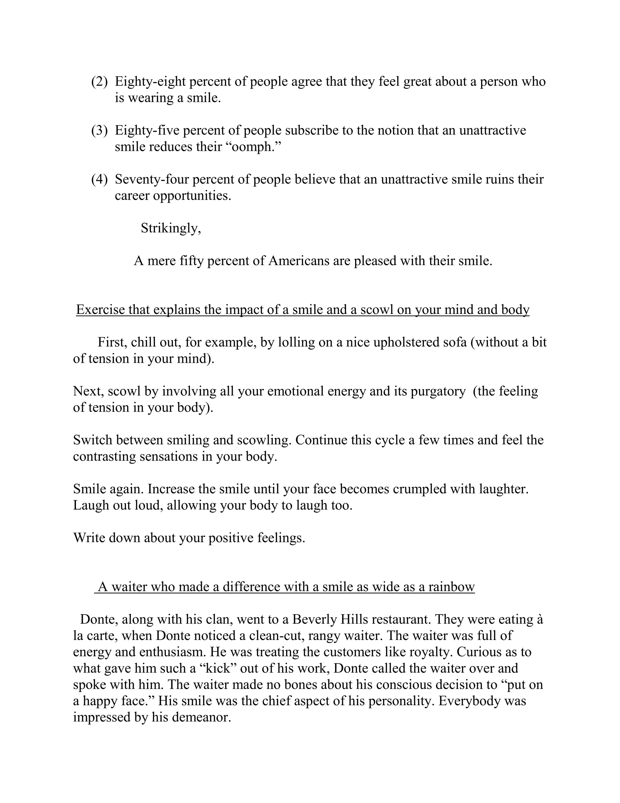 (2) Eighty-eight percent of people agree that they feel great about a person who
       is wearing a smile.

   (3) Eighty-five percent of people subscribe to the notion that an unattractive
       smile reduces their “oomph.”

   (4) Seventy-four percent of people believe that an unattractive smile ruins their
       career opportunities.

            Strikingly,

           A mere fifty percent of Americans are pleased with their smile.


Exercise that explains the impact of a smile and a scowl on your mind and body

     First, chill out, for example, by lolling on a nice upholstered sofa (without a bit
of tension in your mind).

Next, scowl by involving all your emotional energy and its purgatory (the feeling
of tension in your body).

Switch between smiling and scowling. Continue this cycle a few times and feel the
contrasting sensations in your body.

Smile again. Increase the smile until your face becomes crumpled with laughter.
Laugh out loud, allowing your body to laugh too.

Write down about your positive feelings.


    A waiter who made a difference with a smile as wide as a rainbow

 Donte, along with his clan, went to a Beverly Hills restaurant. They were eating à
la carte, when Donte noticed a clean-cut, rangy waiter. The waiter was full of
energy and enthusiasm. He was treating the customers like royalty. Curious as to
what gave him such a “kick” out of his work, Donte called the waiter over and
spoke with him. The waiter made no bones about his conscious decision to “put on
a happy face.” His smile was the chief aspect of his personality. Everybody was
impressed by his demeanor.
 