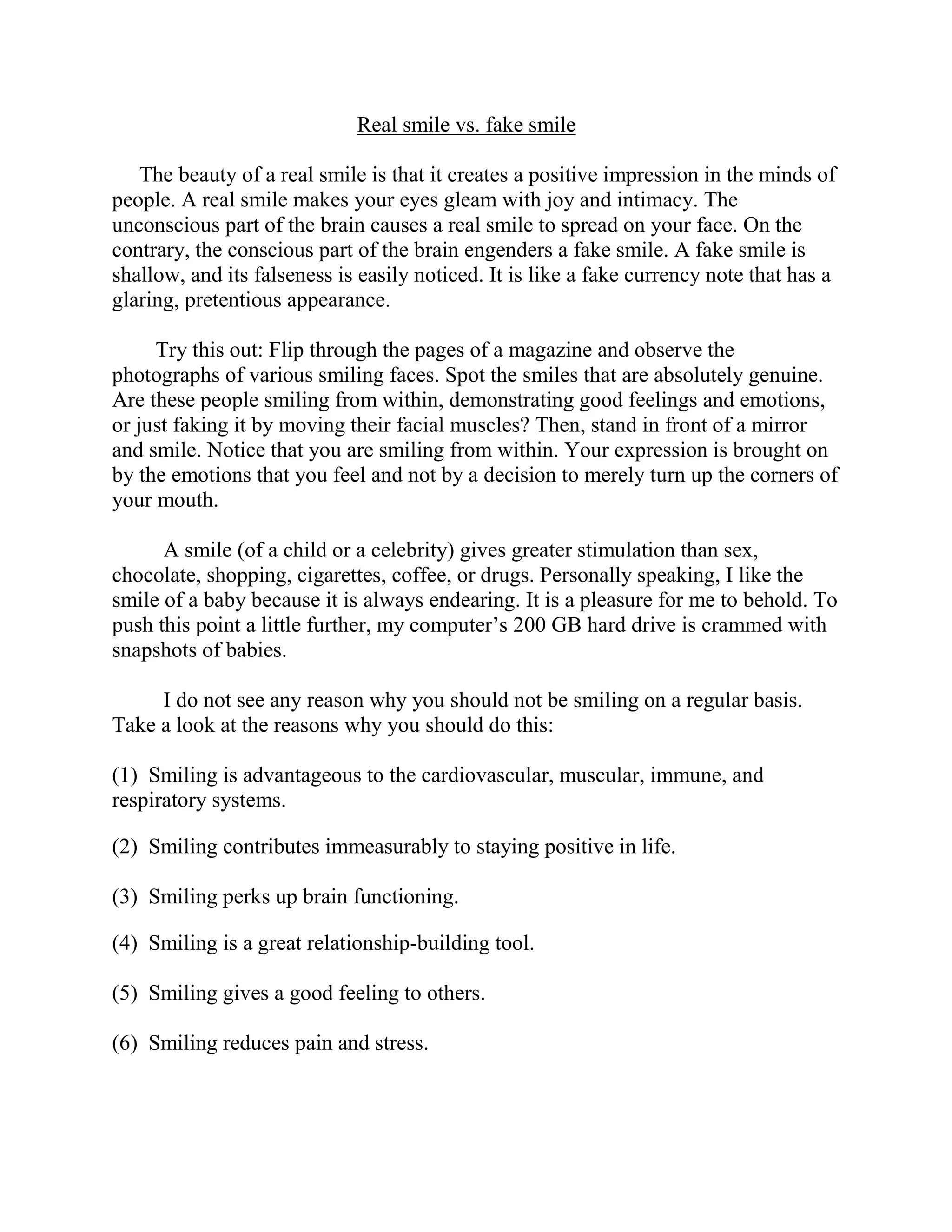 Real smile vs. fake smile

   The beauty of a real smile is that it creates a positive impression in the minds of
people. A real smile makes your eyes gleam with joy and intimacy. The
unconscious part of the brain causes a real smile to spread on your face. On the
contrary, the conscious part of the brain engenders a fake smile. A fake smile is
shallow, and its falseness is easily noticed. It is like a fake currency note that has a
glaring, pretentious appearance.

     Try this out: Flip through the pages of a magazine and observe the
photographs of various smiling faces. Spot the smiles that are absolutely genuine.
Are these people smiling from within, demonstrating good feelings and emotions,
or just faking it by moving their facial muscles? Then, stand in front of a mirror
and smile. Notice that you are smiling from within. Your expression is brought on
by the emotions that you feel and not by a decision to merely turn up the corners of
your mouth.

      A smile (of a child or a celebrity) gives greater stimulation than sex,
chocolate, shopping, cigarettes, coffee, or drugs. Personally speaking, I like the
smile of a baby because it is always endearing. It is a pleasure for me to behold. To
push this point a little further, my computer’s 200 GB hard drive is crammed with
snapshots of babies.

     I do not see any reason why you should not be smiling on a regular basis.
Take a look at the reasons why you should do this:

(1) Smiling is advantageous to the cardiovascular, muscular, immune, and
respiratory systems.

(2) Smiling contributes immeasurably to staying positive in life.

(3) Smiling perks up brain functioning.

(4) Smiling is a great relationship-building tool.

(5) Smiling gives a good feeling to others.

(6) Smiling reduces pain and stress.
 